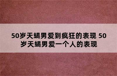 50岁天蝎男爱到疯狂的表现 50岁天蝎男爱一个人的表现